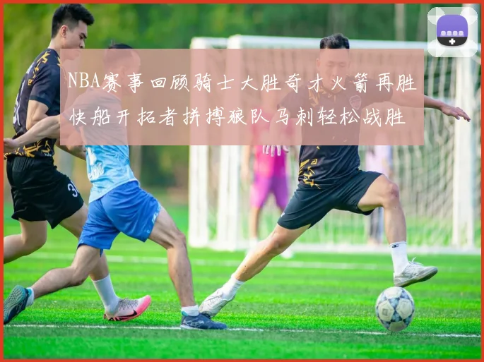 NBA赛事回顾骑士大胜奇才火箭再胜快船开拓者拼搏狼队马刺轻松战胜勇士