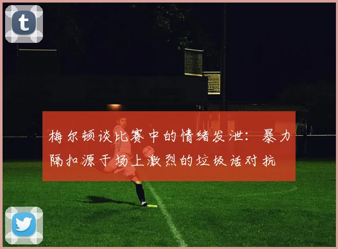 梅尔顿谈比赛中的情绪发泄：暴力隔扣源于场上激烈的垃圾话对抗