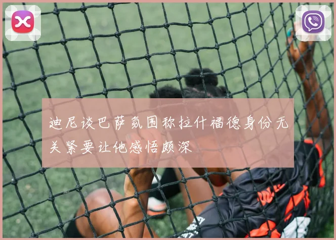迪尼谈巴萨氛围称拉什福德身份无关紧要让他感悟颇深