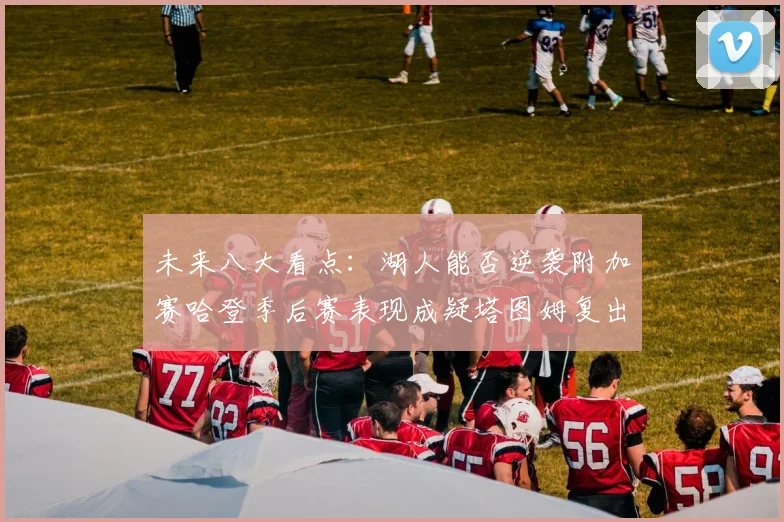 未来八大看点：湖人能否逆袭附加赛哈登季后赛表现成疑塔图姆复出能否助力球队