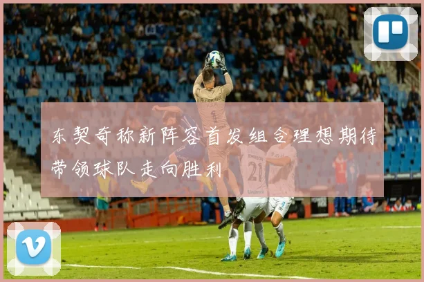 东契奇称新阵容首发组合理想期待带领球队走向胜利