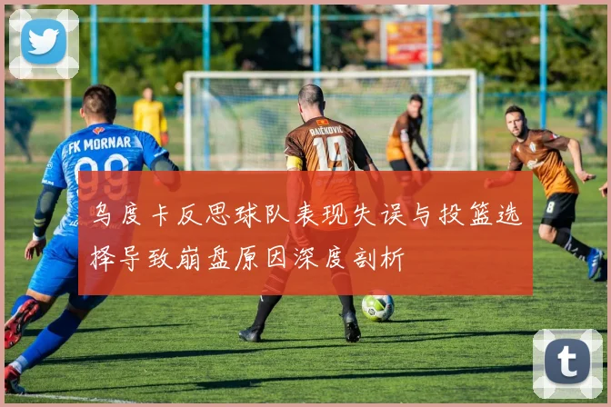 乌度卡反思球队表现失误与投篮选择导致崩盘原因深度剖析