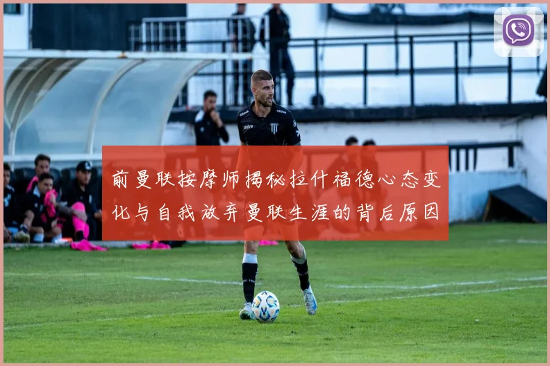 前曼联按摩师揭秘拉什福德心态变化与自我放弃曼联生涯的背后原因