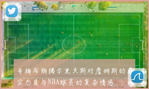 夸梅布朗揭示里夫斯对詹姆斯的真实态度与NBA球员的复杂情感