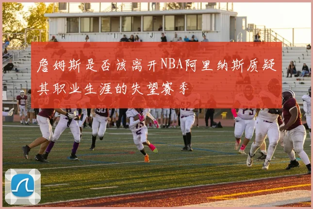 詹姆斯是否该离开NBA阿里纳斯质疑其职业生涯的失望赛季