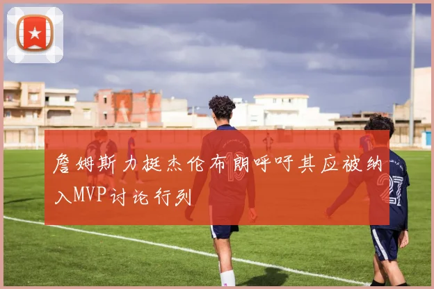 詹姆斯力挺杰伦布朗呼吁其应被纳入MVP讨论行列